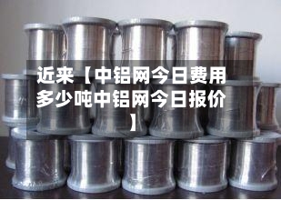 近来【中铝网今日费用多少吨中铝网今日报价】-第3张图片